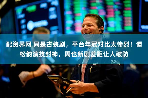 配资界网 同是古装剧，平台年冠对比太惨烈！谭松韵演技封神，周也新剧差距让人破防
